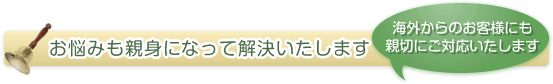 お悩みも親身になって解決いたします（海外からのお客様にも親切にご対応いたします）